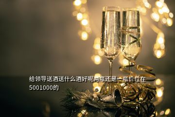 給領(lǐng)導(dǎo)送酒送什么酒好呢兩瓶還是一瓶價位在5001000的
