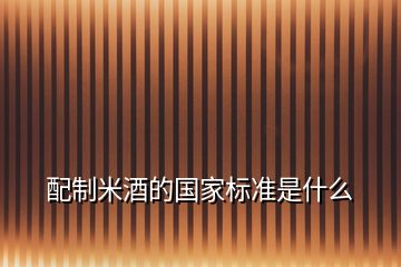 配制米酒的國(guó)家標(biāo)準(zhǔn)是什么