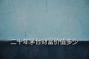 二十年茅臺財富價值多少
