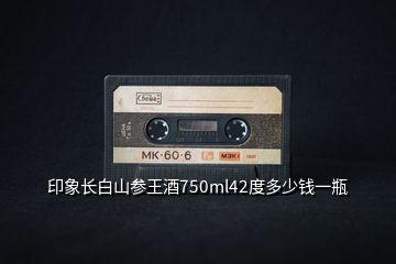 印象長(zhǎng)白山參王酒750ml42度多少錢一瓶