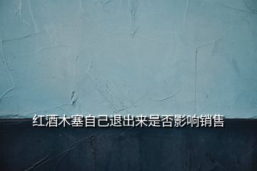 紅酒木塞自己退出來(lái)是否影響銷(xiāo)售