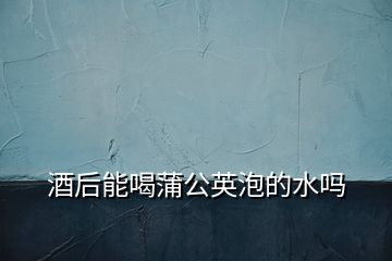 酒后能喝蒲公英泡的水嗎