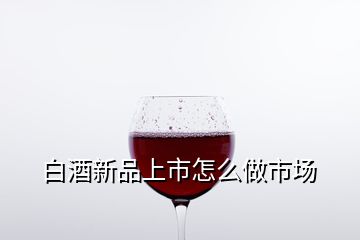白酒新品上市怎么做市場(chǎng)