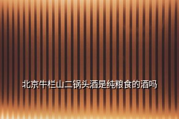 北京牛欄山二鍋頭酒是純糧食的酒嗎