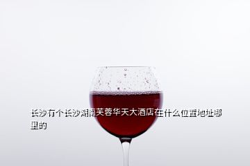 長(zhǎng)沙有個(gè)長(zhǎng)沙湖南芙蓉華天大酒店在什么位置地址哪里的
