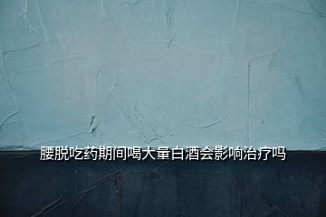腰脫吃藥期間喝大量白酒會影響治療嗎