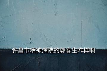 許昌市精神病院的郭春生咋樣啊