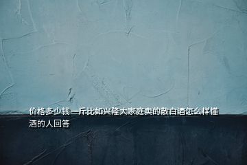 價(jià)格多少錢一斤比如興隆大家庭賣的散白酒怎么樣懂酒的人回答