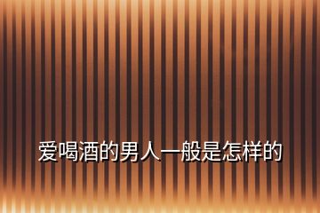 愛(ài)喝酒的男人一般是怎樣的