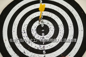 在廈門島內(nèi)哪個工廠有招聘殘疾人生活能自理