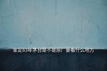 鑒定83年茅臺是不是原廠要看什么地方