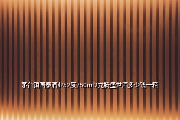 茅臺(tái)鎮(zhèn)國泰酒業(yè)52度750ml2龍騰盛世酒多少錢一箱