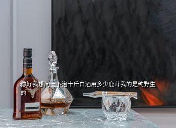 你好我想問(wèn)一下泡十斤白酒用多少鹿茸我的是純野生的