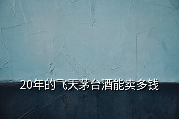 20年的飛天茅臺(tái)酒能賣(mài)多錢(qián)