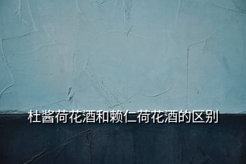 杜醬荷花酒和賴仁荷花酒的區(qū)別