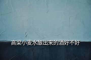 高梁小麥水釀出來(lái)的酒好不好
