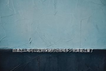白酒怎么喝可以起到保健的功效喝多少就算是過(guò)量了