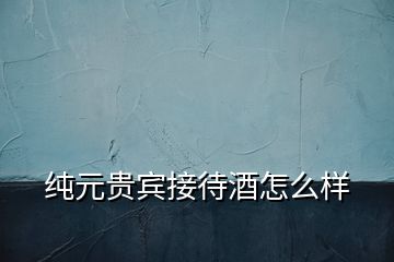 純元貴賓接待酒怎么樣