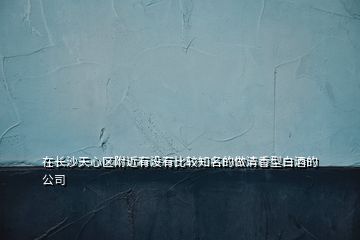 在長(zhǎng)沙天心區(qū)附近有沒有比較知名的做清香型白酒的公司