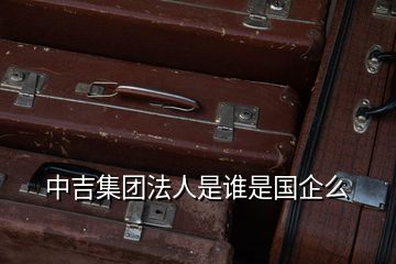 中吉集團(tuán)法人是誰是國(guó)企么