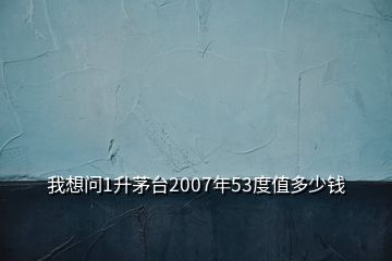 我想問1升茅臺2007年53度值多少錢