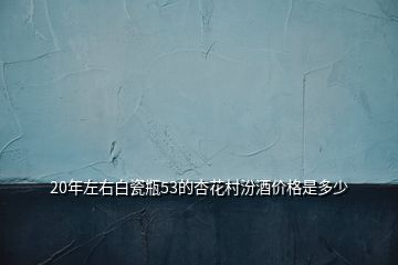 20年左右白瓷瓶53的杏花村汾酒價格是多少