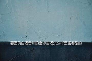 要團(tuán)購白酒貴州的金沙古酒怎么樣是醬香型的