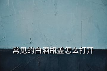 常見(jiàn)的白酒瓶蓋怎么打開(kāi)