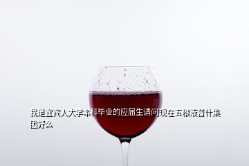我是宜賓人大學本科畢業(yè)的應屆生請問現(xiàn)在五糧液普什集團好么