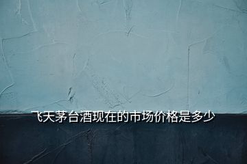 飛天茅臺酒現(xiàn)在的市場價格是多少