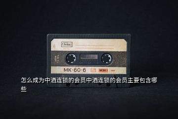 怎么成為中酒連鎖的會員中酒連鎖的會員主要包含哪些