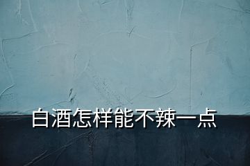 白酒怎樣能不辣一點
