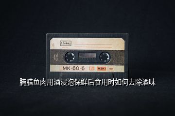 腌臘魚肉用酒浸泡保鮮后食用時如何去除酒味