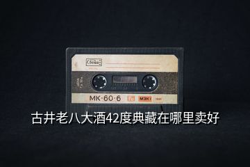 古井老八大酒42度典藏在哪里賣(mài)好