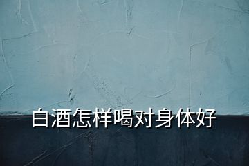 白酒怎樣喝對身體好
