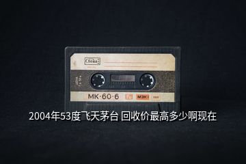 2004年53度飛天茅臺 回收價最高多少啊現(xiàn)在