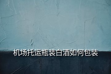 機場托運瓶裝白酒如何包裝
