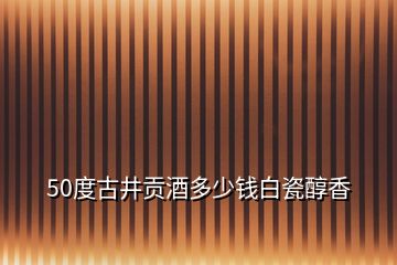 50度古井貢酒多少錢(qián)白瓷醇香
