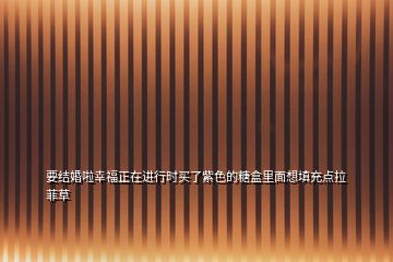 要結(jié)婚啦幸福正在進(jìn)行時(shí)買了紫色的糖盒里面想填充點(diǎn)拉菲草