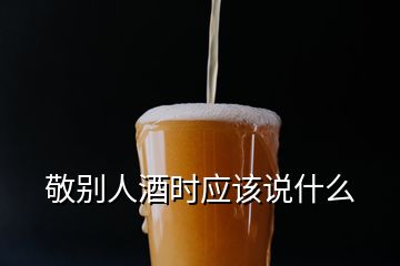 敬別人酒時應該說什么