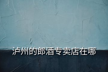 瀘州的郎酒專(zhuān)賣(mài)店在哪