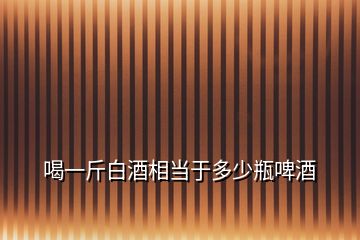 喝一斤白酒相當(dāng)于多少瓶啤酒