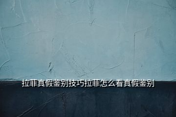 拉菲真假鑒別技巧拉菲怎么看真假鑒別