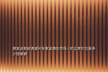 朋友送我給酒請(qǐng)問(wèn)專家這酒在市場(chǎng)上的正常價(jià)位是多少錢謝謝