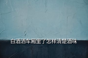 白酒灑車廂里了怎樣清楚酒味