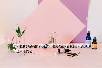 請問我在超市買的酒有質(zhì)量問題然后賠償我2瓶但還是有質(zhì)量問題我是