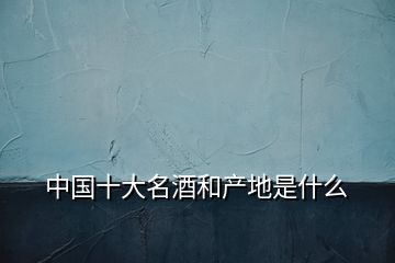 中國十大名酒和產(chǎn)地是什么