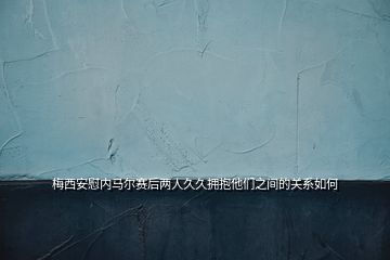 梅西安慰內馬爾賽后兩人久久擁抱他們之間的關系如何