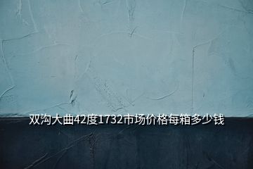 雙溝大曲42度1732市場(chǎng)價(jià)格每箱多少錢(qián)