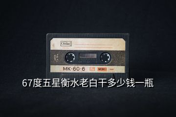 67度五星衡水老白干多少錢一瓶